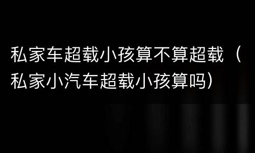 私家车超载小孩算不算超载（私家小汽车超载小孩算吗）
