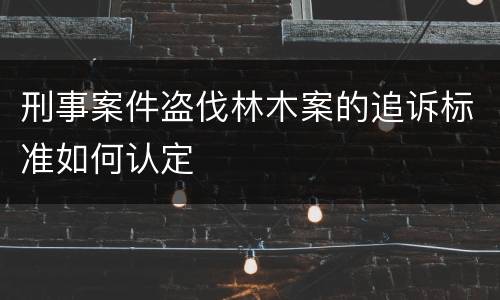 刑事案件盗伐林木案的追诉标准如何认定