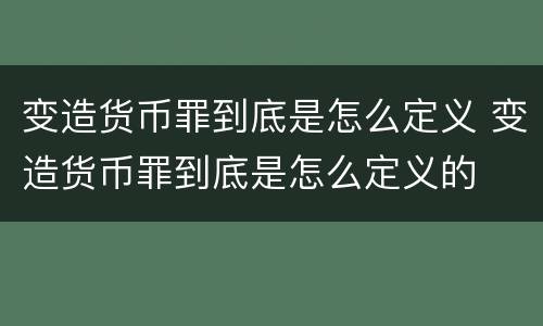 变造货币罪到底是怎么定义 变造货币罪到底是怎么定义的