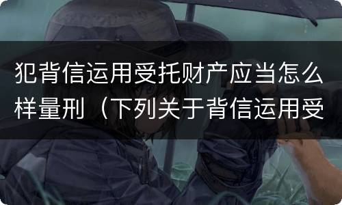 犯背信运用受托财产应当怎么样量刑（下列关于背信运用受托财产罪的说法中正确的是）