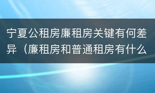 宁夏公租房廉租房关键有何差异（廉租房和普通租房有什么区别）