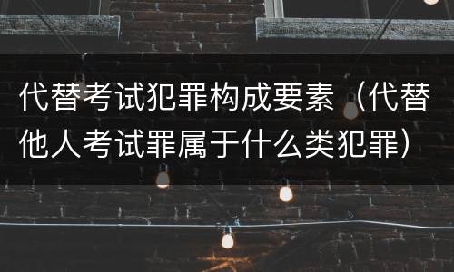 代替考试犯罪构成要素（代替他人考试罪属于什么类犯罪）