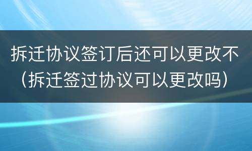 拆迁协议签订后还可以更改不（拆迁签过协议可以更改吗）