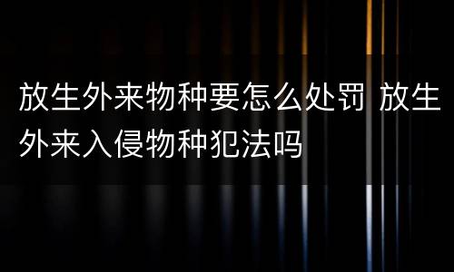 放生外来物种要怎么处罚 放生外来入侵物种犯法吗