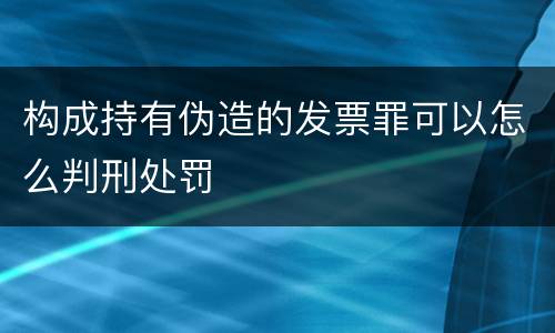 构成持有伪造的发票罪可以怎么判刑处罚