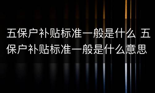 五保户补贴标准一般是什么 五保户补贴标准一般是什么意思