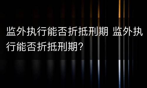 监外执行能否折抵刑期 监外执行能否折抵刑期?