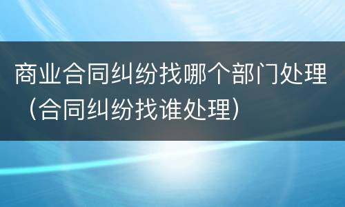 商业合同纠纷找哪个部门处理（合同纠纷找谁处理）