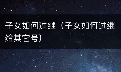子女如何过继（子女如何过继给其它号）