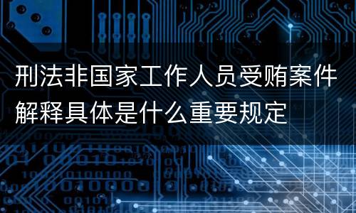刑法非国家工作人员受贿案件解释具体是什么重要规定