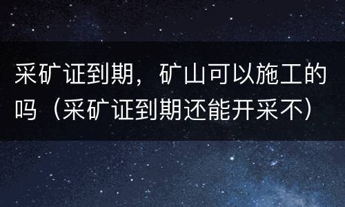采矿证到期，矿山可以施工的吗（采矿证到期还能开采不）