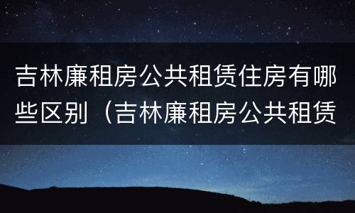 吉林廉租房公共租赁住房有哪些区别（吉林廉租房公共租赁住房有哪些区别图片）