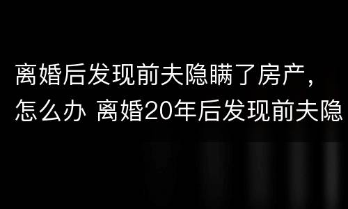 离婚后发现前夫隐瞒了房产，怎么办 离婚20年后发现前夫隐瞒房产