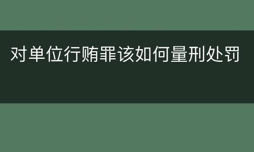 对单位行贿罪该如何量刑处罚