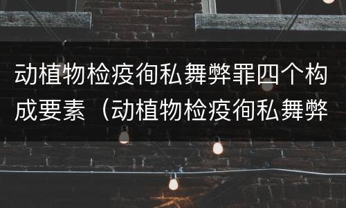 动植物检疫徇私舞弊罪四个构成要素（动植物检疫徇私舞弊罪司法解释）