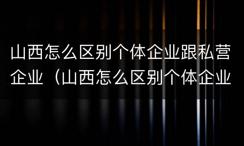 山西怎么区别个体企业跟私营企业（山西怎么区别个体企业跟私营企业的区别）
