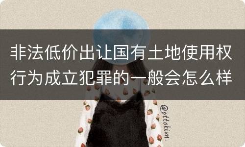 非法低价出让国有土地使用权行为成立犯罪的一般会怎么样判处