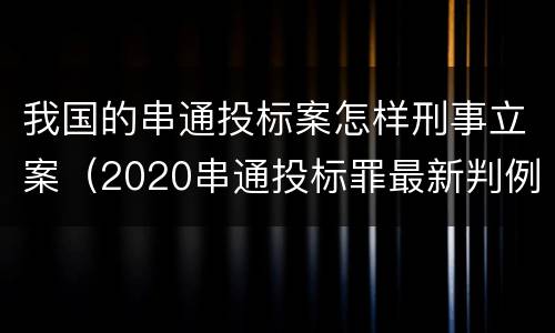 我国的串通投标案怎样刑事立案（2020串通投标罪最新判例）