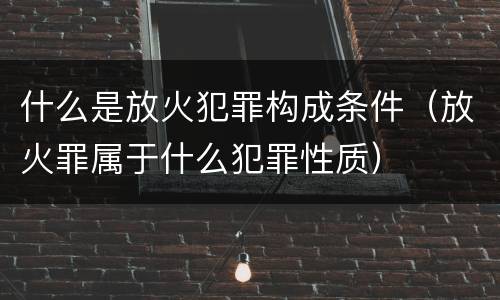 什么是放火犯罪构成条件（放火罪属于什么犯罪性质）