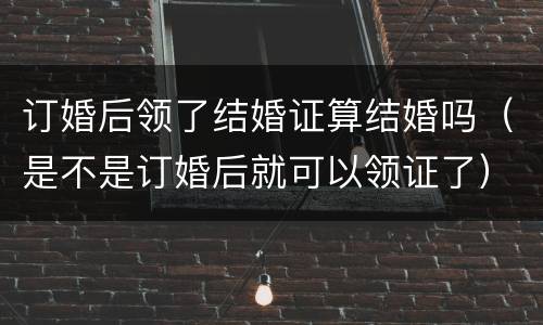 订婚后领了结婚证算结婚吗（是不是订婚后就可以领证了）
