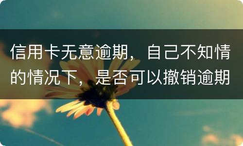 信用卡无意逾期，自己不知情的情况下，是否可以撤销逾期