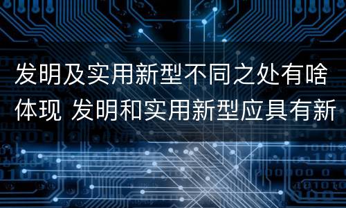 发明及实用新型不同之处有啥体现 发明和实用新型应具有新颖性的含义