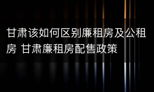 甘肃该如何区别廉租房及公租房 甘肃廉租房配售政策