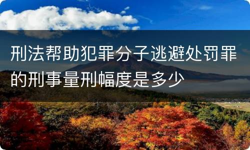 刑法帮助犯罪分子逃避处罚罪的刑事量刑幅度是多少
