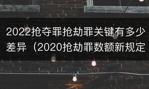 2022抢夺罪抢劫罪关键有多少差异（2020抢劫罪数额新规定）