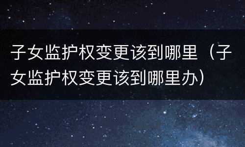 子女监护权变更该到哪里（子女监护权变更该到哪里办）