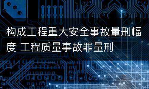 构成工程重大安全事故量刑幅度 工程质量事故罪量刑
