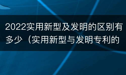 2022实用新型及发明的区别有多少（实用新型与发明专利的区别有哪些?）