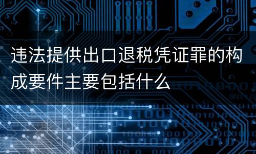 违法提供出口退税凭证罪的构成要件主要包括什么