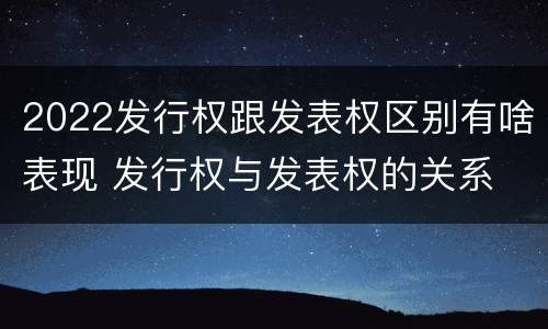 2022发行权跟发表权区别有啥表现 发行权与发表权的关系