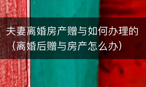 夫妻离婚房产赠与如何办理的（离婚后赠与房产怎么办）