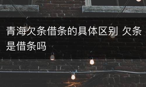 青海欠条借条的具体区别 欠条是借条吗