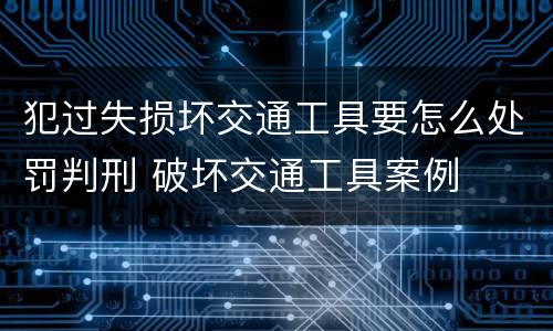 犯过失损坏交通工具要怎么处罚判刑 破坏交通工具案例
