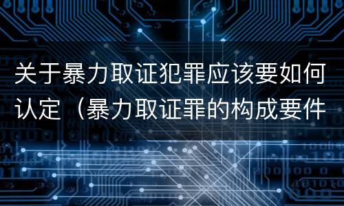 关于暴力取证犯罪应该要如何认定（暴力取证罪的构成要件）