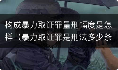 构成暴力取证罪量刑幅度是怎样（暴力取证罪是刑法多少条）