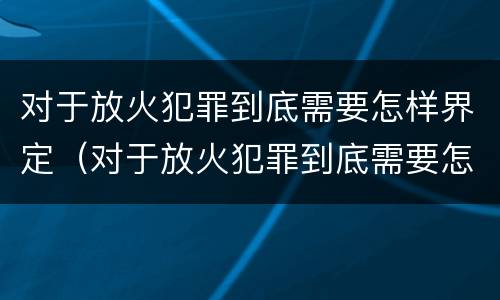 对于放火犯罪到底需要怎样界定（对于放火犯罪到底需要怎样界定呢）