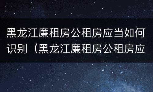 黑龙江廉租房公租房应当如何识别（黑龙江廉租房公租房应当如何识别房产证）