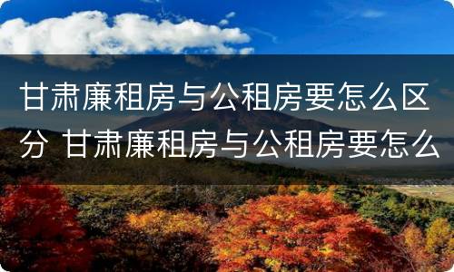 甘肃廉租房与公租房要怎么区分 甘肃廉租房与公租房要怎么区分呢