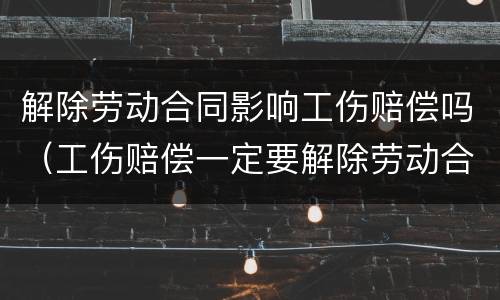 解除劳动合同影响工伤赔偿吗（工伤赔偿一定要解除劳动合同吗?可以不解除劳...）