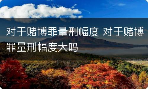 对于赌博罪量刑幅度 对于赌博罪量刑幅度大吗