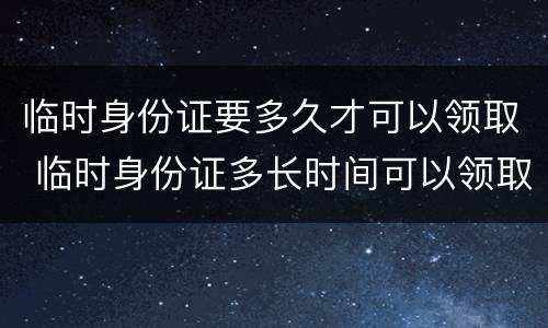 临时身份证要多久才可以领取 临时身份证多长时间可以领取