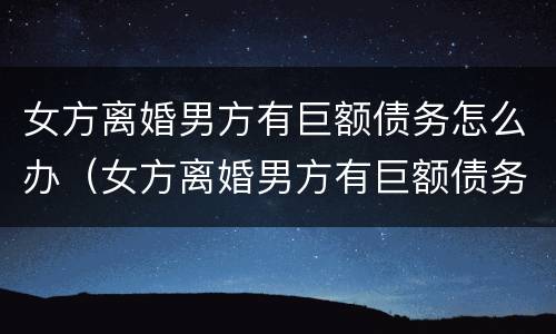 女方离婚男方有巨额债务怎么办（女方离婚男方有巨额债务怎么办理）