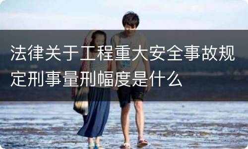 法律关于工程重大安全事故规定刑事量刑幅度是什么
