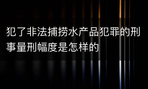 犯了非法捕捞水产品犯罪的刑事量刑幅度是怎样的