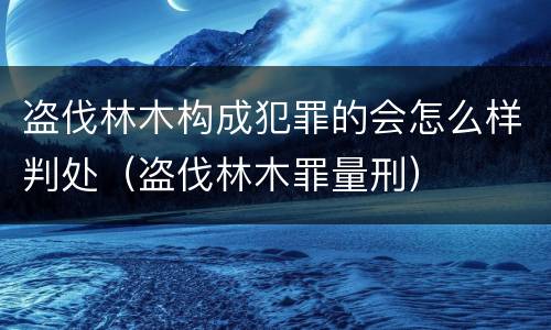 盗伐林木构成犯罪的会怎么样判处（盗伐林木罪量刑）