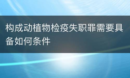 构成动植物检疫失职罪需要具备如何条件